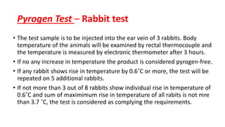 Pyrogen Test – Rabbit test
• The test sample is to be injected into the ear vein of 3 rabbits. Body
temperature of the animals will be examined by rectal thermocouple and
the temperature is measured by electronic thermometer after 3 hours.
• If no any increase in temperature the product is considered pyrogen-free.
• If any rabbit shows rise in temperature by 0.6˚C or more, the test will be
repeated on 5 additional rabbits.
• If not more than 3 out of 8 rabbits show individual rise in temperature of
0.6˚C and sum of maximimum rise in temperature of all rabits is not mre
than 3.7 ˚C, the test is considered as complying the requirements.
 