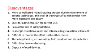 Disadvantages
1. More complicated manufacturing process due to requirement of
aseptic techniques, the level of training staff is high render hem
more expensive and costly.
2. Skills for administration for correct use.
3. Pain at the site of administration.
4. In allergic conditions, rapid and intense allergic reaction will result.
5. Difficult to reverse the effect unlike other routes.
6. Thrombophlebitis, extravasation, fluid overload and air embolism.
7. Difficulties in manufacturing.
8. Disposal of used devices.
 