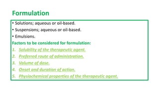 Formulation
• Solutions; aqueous or oil-based.
• Suspensions; aqueous or oil-based.
• Emulsions.
Factors to be considered for formulation:
1. Solubility of the therapeutic agent.
2. Preferred route of administration.
3. Volume of dose.
4. Onset and duration of action.
5. Physiochemical properties of the therapeutic agent.
 