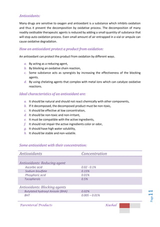 Parenteral Products Kushal
Page
11
Antioxidants:
Many drugs are sensitive to oxygen and antioxidant is a substance which inhibits oxidation
and thus it prevent the decomposition by oxidative process. The decomposition of many
readily oxidisable therapeutic agents is reduced by adding a small quantity of substance that
will stop auto oxidation process. Even small amount of air entrapped in a vial or ampule can
cause oxidative degradation.
How an antioxidant protect a product from oxidation:
An antioxidant can protect the product from oxidation by different ways.
a. By acting as a reducing agent,
b. By blocking an oxidative chain reaction,
c. Some substance acts as synergists by increasing the effectiveness of the blocking
agents.
d. By using chelating agents that complex with metal ions which can catalyze oxidative
reactions.
Ideal characteristics of an antioxidant are:
a. It should be natural and should not react chemically with other components,
b. If it decomposed, the decomposed product must be non-toxic,
c. It should be effective at low concentration,
d. It should be non-toxic and non-irritant,
e. It must be compatible with the active ingredients,
f. It should not impair the active ingredients color or odor,
g. It should have high water solubility,
h. It should be stable and non-volatile.
Some antioxidant with their concentration:
Antioxidants Concentration
Antioxidants: Reducing agent
Ascorbic acid 0.02 - 0.1%
Sodium bisulfate 0.15%
Phosphoric acid 0.01%
Tocopherols 0.5%
Antioxidants: Blocking agents
Butylated hydroxyl Anisole (BHA) 0.02%
BHT 0.005 – 0.01%
 