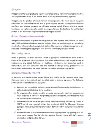 Parenteral Products Kushal
Page
14
Pyrogens:
Pyrogens are the fever producing organic substances arising from microbial contamination
and responsible for many of the febrile, which occur in patients following injection.
Pyrogens are the product of metabolism of microorganisms. The most potent pyrogenic
substances are constituents of cell wall of gram-negative bacteria. Gram-positive bacteria
and fungi also produce pyrogens but of lower potency and of different chemical nature.
Endotoxins are higher molecular weight lipopolysaccharides. Studies have shown that lipid
portion of the molecule is responsible for the biological activity.
Actions of pyrogens in human body:
Pyrogens when present in parenteral drug products and injected into patients can cause
fever, chills, pain in the back and legs and malaise. When bacterial pyrogens are introduced
into the body, leukocyclic phagocytosis is believed to occur and endogenous pyrogens are
produced. The endogenous pyrogens then produce familiar physiological effects.
Sources of pyrogens:
Water is probably the most potential source of pyrogenic contamination, since water is
essential for growth of micro-organisms. The other potential source of pyrogens may be
medicament, any added buffering or stabilizing substances, the apparatus used in
manufacture, the final containers and the method of storage during preparation and
sterilization. Undoubtedly, the major source is the solvent and especially WFI BP.
How pyrogens can be removed:
As pyrogens are thermo stable, water soluble and unaffected by common bactericides,
therefore none of the methods can be relied upon to remove pyrogens. The following
pathways can be done to remove pyrogens:
a. Pyrogens are non-volatile and they can be removed from water by distillation and by
collecting the distillate in a sterile condition.
b. To be pyrogen free solutes must be prepared from vehicles free from pyrogens and
must be stored in a manner designed to prevent in the solute, then the solute must
be purified by recrystallization.
c. Containers may be made pyrogen free by adequate cleaning and heating, usually at
310o
C for 3-4 hours. A study shows that heating at 600o
C for 60seconds destroys
pyrogen. However autoclaving temperature don not destroy pyrogens during normal
cycle.
d. Rubber closures, plastic containers cannot make pyrogen free by applying heat. So,
they made pyrogen free by effective washing through rinsing with WFI, prompt
sterilization and protective storage.
 