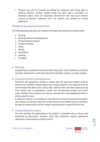 Parenteral Products Kushal
Page
15
e. Pyrogens may also be removed by heating the substance with strong alkali or
oxidizing solutions. Another method which has been used in adsorption on
adsorptive agents. Since the adsorption phenomenon also may cause selective
removal of chemical substances from the solution, this method has limited
application.
Manufacturing of parenteral products:
The following processing steps are involved in the large scale productions of parenterals:
a. Planning,
b. Cleaning containers and equipment,
c. Compounding the product,
d. Filtration of solute,
e. Filling,
f. Sealing,
g. Sterilization,
h. Labeling,
i. Packaging,
A. Planning:
Early planning is essential for every manufacturing process. Stock ingredients, containers
and other components as well as the equipment should be ready for use when needed.
B. Cleaning containers and equipment:
Containers and equipment, coming in contact with the parenteral product must be
cleaned over carefully.it should obvious that unused containers and equipment will be
contaminated with debris such as dust, fiber, chemical films and other material arising
from sources such as atmosphere, cartons and manufacturing process and human
hands. Residues from previous use must be removed from used equipments before it
will be suited for reuse.
A variety of machines are available for cleaning new containers for parenteral products.
The selection of particular type will be determined by the physical type of containers,
the type of contamination and the number to be processed in a given period of time.
C. Compounding the product:
The basic principle of compounding of the product is essentially same as those used
historically by pharmacists. However, large scale production requires appropriate
adjustment in the processes and their control.
 