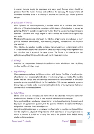 Parenteral Products Kushal
Page
16
A master formula should be developed and each batch formula sheet should be
prepared from the master formula and confirmed for accuracy. All measurements of
quantities should be made as accurately as possible and checked by a second qualified
person.
D. Filtration of solute:
After a product has been compounded, it must be filtered if it is a solution. The primary
objective of filtration is to clarify a solution. A high degree of clarification is termed as
polishing. The term is used when particular matter down to approximately 2 m in size is
removed. A solution with a high degree of clarity conveys the impression of high quality
and purity.
Membrane filters are used extensively for filtration of parenteral products due to their
particle retention effectiveness, non-shedding property, non-reactivity and disposal
characteristics.
After filtration the solution must be protected from environment contamination until it
is sealed in the final container. Normally it is best accomplished by collecting the filtrate
in a container that is a part of the close system. The filtrate is fed directly from the
collecting vessel to a filling machine through sterile house connection.
E. Filling:
Normally the compounded product is in the form of either a liquid or a solid. So, filling
method is different in two cases.
a. Liquid filling:
Many devices are available for filling containers with liquids. The filling of small number
of containers may be accomplished with a hypodermic syringe and needle. The liquid is
drawn into the syringe and force through the needle into the container. A device for
providing greater speed of filling is the Cornwall pipet. This has two way valve between
the syringe and needle and a means for setting the stroke of the syringe so that some
volume would delivered each time.
b. Solid filling:
Sterile solids such as antibiotics are more difficult to subdivide evenly into container
than are liquids. The rate of flow of solid material is slow and often irregular.
Some sterile solids are subdivided into containers by individual weighing. A scoop is used
to provide an approximate quantity, but the quantity filled into the container finally is
weighed on a balance. This is a slow process.
When the solid is obtainable in a relatively free flowing form, machine methods of filling
may be employed. A type of filling machine which operates on a vacuum principle on
which a vacuum is pulled on a cavity into which the powder flows before being
discharged into container.
 