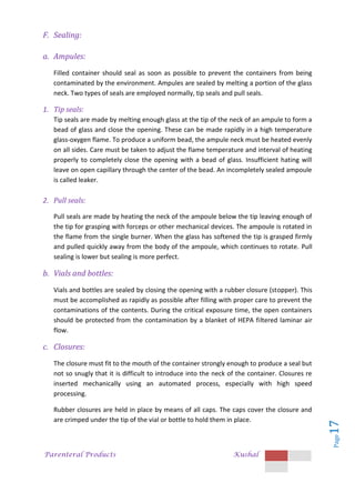 Parenteral Products Kushal
Page
17
F. Sealing:
a. Ampules:
Filled container should seal as soon as possible to prevent the containers from being
contaminated by the environment. Ampules are sealed by melting a portion of the glass
neck. Two types of seals are employed normally, tip seals and pull seals.
1. Tip seals:
Tip seals are made by melting enough glass at the tip of the neck of an ampule to form a
bead of glass and close the opening. These can be made rapidly in a high temperature
glass-oxygen flame. To produce a uniform bead, the ampule neck must be heated evenly
on all sides. Care must be taken to adjust the flame temperature and interval of heating
properly to completely close the opening with a bead of glass. Insufficient hating will
leave on open capillary through the center of the bead. An incompletely sealed ampoule
is called leaker.
2. Pull seals:
Pull seals are made by heating the neck of the ampoule below the tip leaving enough of
the tip for grasping with forceps or other mechanical devices. The ampoule is rotated in
the flame from the single burner. When the glass has softened the tip is grasped firmly
and pulled quickly away from the body of the ampoule, which continues to rotate. Pull
sealing is lower but sealing is more perfect.
b. Vials and bottles:
Vials and bottles are sealed by closing the opening with a rubber closure (stopper). This
must be accomplished as rapidly as possible after filling with proper care to prevent the
contaminations of the contents. During the critical exposure time, the open containers
should be protected from the contamination by a blanket of HEPA filtered laminar air
flow.
c. Closures:
The closure must fit to the mouth of the container strongly enough to produce a seal but
not so snugly that it is difficult to introduce into the neck of the container. Closures re
inserted mechanically using an automated process, especially with high speed
processing.
Rubber closures are held in place by means of all caps. The caps cover the closure and
are crimped under the tip of the vial or bottle to hold them in place.
 