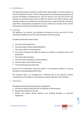 Parenteral Products Kushal
Page
18
G. Sterilization:
The parenteral products should be sterilized after being sealed in its final container by
terminal sterilization process. Thermo labile products are sterilizes by autoclaving or by
dry heat sterilization at temperature for 115o
C for 90 min or for 121o
C for 20 min. oily
injection are sterilizes by hot air oven at 160o
C for 120 min or for 170o
C for 60 min. Heat
sensitive products are sterilized by non-thermal process, using by filtration of bacteria
proof filters. Subsequently all operations must be carried out in ascetic manner so that
contamination will not be introduced in the filtrate.
H. Labeling:
The labeling of an injection must provide the physician and the user will all of the
information needed to ensure the safe and proper use of the product.
A properly made label should contain:
a. The name of the preparation,
b. The percentage of drug in liquid preparation,
c. The amount of API in dry preparation,
d. The volume of liquid to be added to prepare an injection or suspension from a dry
preparation,
e. The route of administration,
f. The name of the manufacturer and the address,
g. The lot number and the batch number,
h. The manufacturing and expire date
Since all of this information cannot be written in an immediate container, it may be
provided on accompanying printed matter.
The container label is so arranged that a sufficient area of the container remains
uncovered for its full length or circumference to permit inspection of the container.
I. Packaging:
Packaging of pharmaceutical preparation is designed to:
a. Convey the required information for the patients or the containers,
b. Represent the product to the user,
c. Protect the product during shipment and handling provides an attractive
appearance.
 