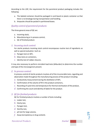 Parenteral Products Kushal
Page
19
According to the USP, the requirement for the parenteral product packaging includes the
following:
a. The labeled container should be packaged in card board or plastic container so that
there is no breakage during transportation and handling.
b. Ampoules should be packed in partitioned boxes.
Quality control of parenteral products:
The three general areas of QC are:
a. Incoming stock,
b. Manufacturing or in process control,
c. QC of finished product.
1. Incoming stock control:
For sterile products incoming stock control encompasses routine test of ingredients as
well as special evaluation. Such as:
a. Pyrogen test on WFI,
b. Glass tests on containers,
c. Identity test of rubber closures.
It may also necessary to perform microbial load tests (bilburden) to determine the number
and type of the microorganism present.
2. In-process control:
In-process control of sterile products involves all of the innumerable tests, regarding and
observation made throughout the manufacturing process of the product including:
a. Conductivity measurement during the distillation of WFI,
b. Confirmation of the volume of fill in the product containers,
c. Recording of cycle time and temperature for thermal sterilization of the product,
d. Confirming the count and identity of labels for the product.
3. QC for finished products:
QC for finished products involves a number of tests including:
a. Leaker test,
b. Clarity test,
c. Pyrogen test,
d. Sterility test,
e. pH test for large volume,
f. Assay test (potency or drug content).
 