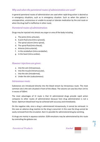 Parenteral Products Kushal
Page
2
Why and when the parenteral routes of administration are used?
In general parenteral routes of administration are used when rapid drug action is desired as
in emergency situations, such as in emergency situation. Such as when the patient is
uncooperative, unconscious or unable to accept or tolerate medication by the oral route or
when the drug itself is ineffective in other route.
Parenteral routes of administration:
Drugs may be injected into almost any organ or area of the body including
a. The joints (Intra-articular),
b. A joint fluid area (Intra-synovial),
c. The spinal column (Intra-spinal),
d. The spinal fluid (Intra-thecal),
e. Arteries (Intra-arterial),
f. In the cerebellum (Intra-cerebellar),
g. In the heart (Intra-cardiac).
However injections are given:
a. Into the vein (Intravenous),
b. Into the muscle (Intramuscular),
c. Into the skin (Intradermal),
d. Under the skin (subcutaneous).
Intravenous route:
Substances are introduced directly into the blood stream by Intravenous route. The most
common site is the vein situated in front of the elbow. The volume can vary less than 1ml to
in excess of 500ml.
The most advantages of IV route is that IV administered drugs provide rapid action
compares to other routes of administration because here drug administration is not a
factor. Optimum blood level may be achieved with accuracy and immediately.
On the negative side, once a drug is administered intravenously, it cannot be retrieved. In
the case an adverse drug reaction to the drug is occurred. In this case the drug cannot be
easily removed from the circulation. But it is possible for administered drug by vomiting.
IV drugs are mainly in aqueous solution. O/W emulsions may be administered by this route
by controlling the globule size.
 