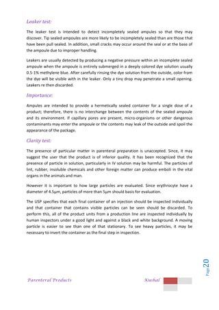 Parenteral Products Kushal
Page
20
Leaker test:
The leaker test is intended to detect incompletely sealed ampules so that they may
discover. Tip sealed ampoules are more likely to be incompletely sealed than are those that
have been pull sealed. In addition, small cracks may occur around the seal or at the base of
the ampoule due to improper handling.
Leakers are usually detected by producing a negative pressure within an incomplete sealed
ampoule when the ampoule is entirely submerged in a deeply colored dye solution usually
0.5-1% methylene blue. After carefully rinsing the dye solution from the outside, color from
the dye will be visible with in the leaker. Only a tiny drop may penetrate a small opening.
Leakers re then discarded.
Importance:
Ampules are intended to provide a hermetically sealed container for a single dose of a
product; therefore, there is no interchange between the contents of the sealed ampoule
and its environment. If capillary pores are present, micro-organisms or other dangerous
contaminants may enter the ampoule or the contents may leak of the outside and spoil the
appearance of the package.
Clarity test:
The presence of particular matter in parenteral preparation is unaccepted. Since, it may
suggest the user that the product is of inferior quality. It has been recognized that the
presence of particle in solution, particularly in IV solution may be harmful. The particles of
lint, rubber, insoluble chemicals and other foreign matter can produce emboli in the vital
organs in the animals and man.
However it is important to how large particles are evaluated. Since erythrocyte have a
diameter of 4.5µm, particles of more than 5µm should basis for evaluation.
The USP specifies that each final container of an injection should be inspected individually
and that container that contains visible particles can be seen should be discarded. To
perform this, all of the product units from a production line are inspected individually by
human inspectors under a good light and against a black and white background. A moving
particle is easier to see than one of that stationary. To see heavy particles, it may be
necessary to invert the container as the final step in inspection.
 