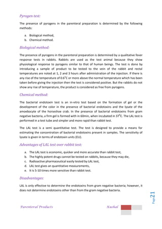 Parenteral Products Kushal
Page
21
Pyrogen test:
The presence of pyrogens in the parenteral preparation is determined by the following
methods:
a. Biological method,
b. Chemical method.
Biological method:
The presence of pyrogens in the parenteral preparation is determined by a qualitative fever
response tests in rabbits. Rabbits are used as the test animal because they show
physiological response to pyrogens similar to that of human beings. The test is done by
introducing a sample of product to be tested to the vein of the rabbit and rectal
temperatures are noted at 1, 2 and 3 hours after administration of the injection. If there is
any rise of the temperature of 0.6o
C or more above the normal temperature which has been
taken before giving the injection then the test is considered positive. But the rabbits do not
show any rise of temperature, the product is considered as free from pyrogens.
Chemical method:
The bacterial endotoxin test is an in-vitro test based on the formation of gel or the
development of the color in the presence of bacterial endotoxins and the lysate of the
amoebocyte of the horseshoe crab. In the presence of bacterial endotoxins from gram
negative bacteria, a firm gel is formed with in 60min, when incubated in 370
C. The LAL test is
performed in a test tube and simpler and more rapid than rabbit test.
The LAL test is a semi quantitative test. The test is designed to provide a means for
estimating the concentration of bacterial endotoxins present in samples. The sensitivity of
lysate is given in terms of endotoxin units (EU).
Advantages of LAL test over rabbit test:
a. The LAL test is economic, quicker and more accurate than rabbit test,
b. The highly potent drugs cannot be tested on rabbits, because they may die,
c. Radioactive pharmaceutical easily tested by LAL test,
d. LAL test gives an quantitative measurements,
e. It is 5-10 times more sensitive than rabbit test.
Disadvantages:
LAL is only effective to determine the endotoxins from gram negative bacteria; however, it
does not determine endotoxins other than from the gram negative bacteria.
 
