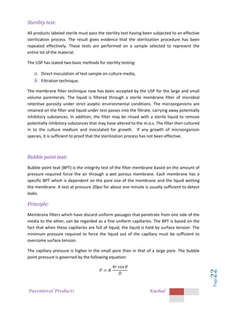 Parenteral Products Kushal
Page
22
Sterility test:
All products labeled sterile must pass the sterility test having been subjected to an effective
sterilization process. The result gives evidence that the sterilization procedure has been
repeated effectively. These tests are performed on a sample selected to represent the
entire lot of the material.
The USP has stated two basic methods for sterility testing:
a. Direct inoculation of test sample on culture media,
b. Filtration technique.
The membrane filter technique now has been accepted by the USP for the large and small
volume parenterals. The liquid is filtered through a sterile membrane filter of microbial
retentive porosity under strict aseptic environmental conditions. The microorganisms are
retained on the filter and liquid under test passes into the filtrate, carrying away potentially
inhibitory substances. In addition, the filter may be rinsed with a sterile liquid to remove
potentially inhibitory substances that may have altered to the m.o.s. The filter then cultured
in to the culture medium and inoculated for growth. If any growth of microorganism
species, it is sufficient to proof that the sterilization process has not been effective.
Bubble point teat:
Bubble point teat (BPT) is the integrity test of the filter membrane based on the amount of
pressure required force the air through a wet porous membrane. Each membrane has a
specific BPT which is dependent on the pore size of the membrane and the liquid wetting
the membrane. A test at pressure 20psi for about one minute is usually sufficient to detect
leaks.
Principle:
Membrane filters which have discard uniform passages that penetrate from one side of the
media to the other, can be regarded as a fine uniform capillaries. The BPT is based on the
fact that when these capillaries are full of liquid, the liquid is held by surface tension. The
minimum pressure required to force the liquid out of the capillary must be sufficient to
overcome surface tension.
The capillary pressure is higher in the small pore than in that of a large pore. The bubble
point pressure is governed by the following equation:
 