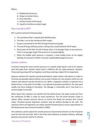 Parenteral Products Kushal
Page
23
Where,
P = Bubble point pressure,
K = Shape correction factor,
D = Pore diameter,
r = Surface tension of the liquid,
= liquid to membrane contact angel.
How to perform BPT:
BPT is performed by the following steps:
a. The membrane filter is wetted with distilled water,
b. The filter is set to the membrane filter holder,
c. N2 gas is connected to the filter through the pressure gauge,
d. The end of N2 gas delivery pump is sinking into a small container full of water.
e. Since pores of the filter are full of liquid, there is no passage of gas at zero pressure.
There is no passage of gas if the pressure is increased slightly.
f. When the bubble point pressure is reached, a small bubble forms at the largest
opening. As pressure is further increased, rapid bubbling begins to occur.
Isotonic solution:
A solution having the same osmotic pressure as a specific body liquid is said to be isotonic
with that body fluid. Solution which exerts a different OP are called paratonic solutions.
Those exerting a lower OP are hypotonic and those exerting a higher OP are hypertonic.
Aqueous solutions for injection should preferably be made isotonic with plasma in order to
minimize any possible adverse effects such as pain irritation etc. the solutions which are not
isotonic with plasma may be harmful to use. When a hypotonic solution is injected into a
blood stream, it may enter to the RBCs, in an attempt to produce equilibrium. The cells swell
rapidly and burst leading to hemolysis. The damage is irreversible and it may lead to a
serious danger to red cells.
When hyper tonic solutions are injected into the blood stream, the water comes out from
the membrane of RBCs in order to reach equilibrium. The cell shrink become create in
outline. When osmotic pressure returns to normal, the blood cell assumes their normal
shape. Therefore grossly hypertonic solutions may be without damage to the cells. The
injections which are hypertonic are slowly injected intravenously to ensure rapid dilution in
the blood stream and minimal crenulation of RBCs.
The substance used to adjust the osmotic pressure of parenteral solutions to that of plasma
must be inert and non-toxic. NaCl is the most used substance as isotonic solution, although
dextrose may also be used for IV infusion.
 