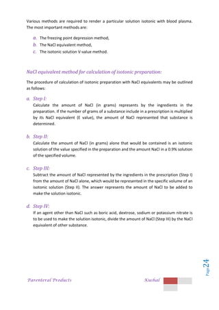 Parenteral Products Kushal
Page
24
Various methods are required to render a particular solution isotonic with blood plasma.
The most important methods are:
a. The freezing point depression method,
b. The NaCl equivalent method,
c. The isotonic solution V-value method.
NaCl equivalent method for calculation of isotonic preparation:
The procedure of calculation of isotonic preparation with NaCl equivalents may be outlined
as follows:
a. Step I:
Calculate the amount of NaCl (in grams) represents by the ingredients in the
preparation. If the number of grams of a substance include in a prescription is multiplied
by its NaCl equivalent (E value), the amount of NaCl represented that substance is
determined.
b. Step II:
Calculate the amount of NaCl (in grams) alone that would be contained is an isotonic
solution of the value specified in the preparation and the amount NaCl in a 0.9% solution
of the specified volume.
c. Step III:
Subtract the amount of NaCl represented by the ingredients in the prescription (Step I)
from the amount of NaCl alone, which would be represented in the specific volume of an
isotonic solution (Step II). The answer represents the amount of NaCl to be added to
make the solution isotonic.
d. Step IV:
If an agent other than NaCl such as boric acid, dextrose, sodium or potassium nitrate is
to be used to make the solution isotonic, divide the amount of NaCl (Step III) by the NaCl
equivalent of other substance.
 