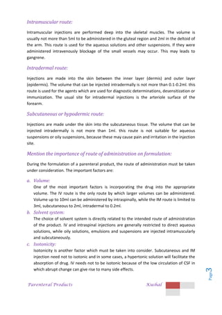Parenteral Products Kushal
Page
3
Intramuscular route:
Intramuscular injections are performed deep into the skeletal muscles. The volume is
usually not more than 5ml to be administered in the gluteal region and 2ml in the deltoid of
the arm. This route is used for the aqueous solutions and other suspensions. If they were
administered intravenously blockage of the small vessels may occur. This may leads to
gangrene.
Intradermal route:
Injections are made into the skin between the inner layer (dermis) and outer layer
(epidermis). The volume that can be injected intradermally is not more than 0.1-0.2ml. this
route is used for the agents which are used for diagnostic determinations, desensitization or
immunization. The usual site for intradermal injections is the arteriole surface of the
forearm.
Subcutaneous or hypodermic route:
Injections are made under the skin into the subcutaneous tissue. The volume that can be
injected intradermally is not more than 1ml. this route is not suitable for aqueous
suspensions or oily suspensions, because these may cause pain and irritation in the injection
site.
Mention the importance of route of administration on formulation:
During the formulation of a parenteral product, the route of administration must be taken
under consideration. The important factors are:
a. Volume:
One of the most important factors is incorporating the drug into the appropriate
volume. The IV route is the only route by which larger volumes can be administered.
Volume up to 10ml can be administered by intraspinally, while the IM route is limited to
3ml, subcutaneous to 2ml, intradermal to 0.2ml.
b. Solvent system:
The choice of solvent system is directly related to the intended route of administration
of the product. IV and intraspinal injections are generally restricted to direct aqueous
solutions, while oily solutions, emulsions and suspensions are injected intramuscularly
and subcutaneously.
c. Isotonicity:
Isotonicity is another factor which must be taken into consider. Subcutaneous and IM
injection need not to isotonic and in some cases, a hypertonic solution will facilitate the
absorption of drug. IV needs not to be isotonic because of the low circulation of CSF in
which abrupt change can give rise to many side effects.
 