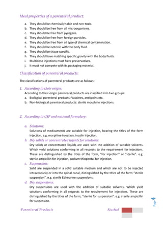 Parenteral Products Kushal
Page
4
Ideal properties of a parenteral product:
a. They should be chemically table and non-toxic.
b. They should be free from all microorganisms.
c. They should be free from pyrogens.
d. They should be free from foreign particles.
e. They should be free from all type of chemical contamination.
f. They should be isotonic with the body fluid.
g. They should be tissue specific.
h. They should have matching specific gravity with the body fluids.
i. Multidose injections must have preservatives.
j. It must not compete with its packaging material.
Classification of parenteral products:
The classifications of parenteral products are as follows:
1. According to their origin:
According to their origin parenteral products are classified into two groups:
a. Biological parenteral products: Vaccines, antitoxins etc.
b. Non-biological parenteral products: sterile morphine injections.
2. According to USP and national formulary:
a. Solutions:
Solutions of medicaments are suitable for injection, bearing the titles of the form
injection. e.g. morphine injection, insulin injection.
b. Dry solids or concentrated liquids for solutions:
Dry solids or concentrated liquids are used with the addition of suitable solvents.
Which yield solutions conforming in all respects to the requirement for injections.
These are distinguished by the titles of the form, “for injection” or “sterile”. e.g.
sterile ampicillin for injection, sodium thiopental for injection.
c. Suspensions:
Solid are suspended in a solid suitable medium and which are not to be injected
intravenously or into the spinal canal, distinguished by the titles of the form “sterile
suspension”. e.g. sterile Ephedrine suspensions.
d. Dry suspensions:
Dry suspensions are used with the addition of suitable solvents. Which yield
solutions conforming in all respects to the requirement for injections. These are
distinguished by the titles of the form, “sterile for suspension”. e.g. sterile ampicillin
for suspension.
 