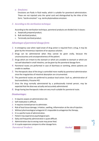 Parenteral Products Kushal
Page
5
e. Emulsions:
Emulsions are fluids in fluid media, which is suitable for parenteral administration.
These are not injected unto the spinal cord and distinguished by the titles of the
form, “sterile emulsion”. e.g. sterile phytonadione emulsion.
3. According to the sterilization technique:
According to the sterilization technique, parenteral products are divided into 3 classes:
a. Aseptically prepared product,
b. Bulk sterilized product,
c. Terminally sterilized product.
Advantages of parenteral dosage form:
1. In emergency case when rapid onset of drug action is required from a drug, it may be
given by the intravenous injections of an aqueous solution.
2. Drugs can be administered when they cannot be given orally, because the
unconsciousness and uncooperativeness of the patient.
3. Drugs which are irritant to the stomach or which are unstable to stomach or which are
not well absorbed in small intestine, can be given by the parenteral dosage form.
4. Parenteral routes are performed in case of diarrhoea or vomiting, where patients are
unable to swallow.
5. The therapeutic dose of the drug is controlled more readily by parenteral administration
since the irregularities of intestinal absorption are circumvented.
6. The parenteral routes are preferred to produce local action. Such as, administration of
local anesthetics, Procaine HCl.
7. Since the drug normally administered by a professionally trained person, may be
expected that the dose was actually and accurately administered.
8. Drugs having low therapeutic index are very much suitable for parenteral route.
Disadvantages:
1. It requires asepsis at administration site.
2. Self-medication is difficult.
3. It requires trained person to administer.
4. Risk of local tissue damage, irritation, swelling, inflammation at the site of injection.
5. Without pharmacological antagonist it’s impossible to antagonize the therapy.
6. It is a painful route of administration.
7. Patient may experience psychological pain.
8. Daily and frequently administration is quiet difficult.
9. Administration due to wrong route may prove fetal.
10. It is quite expensive compare to other dosage form.
 