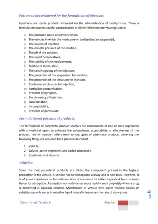 Parenteral Products Kushal
Page
6
Factors to be considered for the formulation of injection:
Injections are sterile products intended for the administration of bodily tissue. There a
formulation involves careful consideration of all the following interrelating factors:
a. The proposed route of administration,
b. The vehicles in which the medicaments to dissolved or suspended,
c. The volume of injection,
d. The osmotic pressure of the solution,
e. The pH of the solution,
f. The use of preservatives,
g. The stability of the medicaments,
h. Method of sterilization,
i. The specific gravity of the injection,
j. The properties of the suspension for injection,
k. The properties of the emulsion for injection,
l. Containers or closures for injection,
m. Particulate contamination,
n. Presence of pyrogens,
o. Bio pharmacy of injection,
p. Local irritation,
q. Incompatibility,
r. Presence of particulate.
Formulation of parenteral products:
The formulation of parenteral product involves the combination of one or more ingredient
with a medicinal agent to enhance the convenience, acceptability or effectiveness of the
product. The formulation differs from various types of parenteral products. Generally the
following things are required for a parenteral product.
1. Vehicle,
2. Solutes (active ingredient and added substance),
3. Containers and closures.
Vehicles:
Since the most parenteral products are dilute, the component present in the highest
proportion is the vehicle. A vehicle has no therapeutic activity and is non-toxic. However, it
is of great importance in formulation since it represent he active ingredient from to body
tissue for absorption. Absorption normally occurs most rapidly and completely when a drug
is presented as aqueous solution. Modification of vehicle with water miscible liquids or
substitution with water immiscible liquid normally decreases the rate of absorption.
 