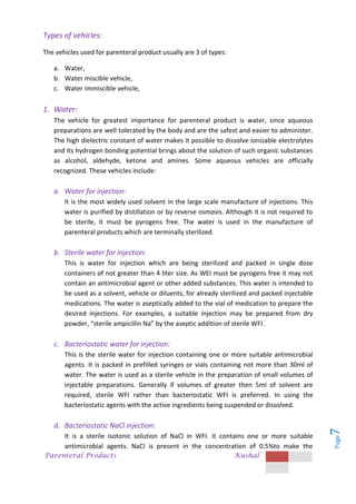 Parenteral Products Kushal
Page
7
Types of vehicles:
The vehicles used for parenteral product usually are 3 of types:
a. Water,
b. Water miscible vehicle,
c. Water immiscible vehicle,
1. Water:
The vehicle for greatest importance for parenteral product is water, since aqueous
preparations are well tolerated by the body and are the safest and easier to administer.
The high dielectric constant of water makes it possible to dissolve ionizable electrolytes
and its hydrogen bonding potential brings about the solution of such organic substances
as alcohol, aldehyde, ketone and amines. Some aqueous vehicles are officially
recognized. These vehicles include:
a. Water for injection:
It is the most widely used solvent in the large scale manufacture of injections. This
water is purified by distillation or by reverse osmosis. Although it is not required to
be sterile, it must be pyrogens free. The water is used in the manufacture of
parenteral products which are terminally sterilized.
b. Sterile water for injection:
This is water for injection which are being sterilized and packed in single dose
containers of not greater than 4 liter size. As WEI must be pyrogens free it may not
contain an antimicrobial agent or other added substances. This water is intended to
be used as a solvent, vehicle or diluents, for already sterilized and packed injectable
medications. The water is aseptically added to the vial of medication to prepare the
desired injections. For examples, a suitable injection may be prepared from dry
powder, “sterile ampicillin Na” by the aseptic addition of sterile WFI.
c. Bacteriostatic water for injection:
This is the sterile water for injection containing one or more suitable antimicrobial
agents. It is packed in prefilled syringes or vials containing not more than 30ml of
water. The water is used as a sterile vehicle in the preparation of small volumes of
injectable preparations. Generally if volumes of greater then 5ml of solvent are
required, sterile WFI rather than bacteriostatic WFI is preferred. In using the
bacteriostatic agents with the active ingredients being suspended or dissolved.
d. Bacteriostatic NaCl injection:
It is a sterile isotonic solution of NaCl in WFI. it contains one or more suitable
antimicrobial agents. NaCl is present in the concentration of 0.5%to make the
 