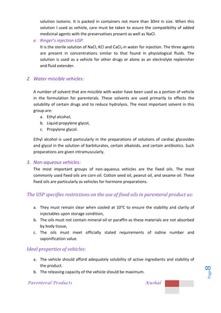 Parenteral Products Kushal
Page
8
solution isotonic. It is packed in containers not more than 30ml in size. When this
solution I used as vehicle, care must be taken to assure the compatibility of added
medicinal agents with the preservatives present as well as NaCl.
e. Ringer’s injection USP:
It is the sterile solution of NaCl, KCl and CaCl2 in water for injection. The three agents
are present in concentrations similar to that found in physiological fluids. The
solution is used as a vehicle for other drugs or alone as an electrolyte replenisher
and fluid extender.
2. Water miscible vehicles:
A number of solvent that are miscible with water have been used as a portion of vehicle
in the formulation for parenterals. These solvents are used primarily to effects the
solubility of certain drugs and to reduce hydrolysis. The most important solvent in this
group are:
a. Ethyl alcohol,
b. Liquid propylene glycol,
c. Propylene glycol.
Ethyl alcohol is used particularly in the preparations of solutions of cardiac glycosides
and glycol in the solution of barbiturates, certain alkaloids, and certain antibiotics. Such
preparations are given intramuscularly.
3. Non-aqueous vehicles:
The most important groups of non-aqueous vehicles are the fixed oils. The most
commonly used fixed oils are corn oil. Cotton seed oil, peanut oil, and sesame oil. These
fixed oils are particularly as vehicles for hormone preparations.
The USP specifies restrictions on the use of fixed oils in parenteral product as:
a. They must remain clear when cooled at 10 to ensure the stability and clarity of
injectables upon storage condition,
b. The oils must not contain mineral oil or paraffin as these materials are not absorbed
by body tissue,
c. The oils must meet officially stated requirements of iodine number and
saponification value.
Ideal properties of vehicles:
a. The vehicle should afford adequately solubility of active ingredients and stability of
the product.
b. The releasing capacity of the vehicle should be maximum.
 