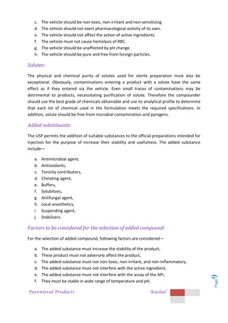 Parenteral Products Kushal
Page
9
c. The vehicle should be non-toxic, non-irritant and non-sensitizing.
d. The vehicle should not exert pharmacological activity of its own.
e. The vehicle should not affect the action of active ingredients.
f. The vehicle must not cause hemolysis of RBC.
g. The vehicle should be unaffected by pH change.
h. The vehicle should be pure and free from foreign particles.
Solutes:
The physical and chemical purity of solutes used for sterile preparation must also be
exceptional. Obviously, contaminations entering a product with a solute have the same
effect as if they entered via the vehicle. Even small traces of contaminations may be
detrimental to products, necessitating purification of solute. Therefore the compounder
should use the best grade of chemicals obtainable and use its analytical profile to determine
that each lot of chemical used in the formulation meets the required specifications. In
addition, solute should be free from microbial contamination and pyrogens.
Added substituents:
The USP permits the addition of suitable substances to the official preparations intended for
injection for the purpose of increase their stability and usefulness. The added substance
include—
a. Antimicrobial agent,
b. Antioxidants,
c. Tonicity contributors,
d. Chelating agent,
e. Buffers,
f. Solubilizes,
g. Antifungal agent,
h. Local anesthetics,
i. Suspending agent,
j. Stabilizers.
Factors to be considered for the selection of added compound:
For the selection of added compound, following factors are considered—
a. The added substance must increase the stability of the product,
b. These product must not adversely affect the product,
c. The added substance must not non-toxic, non-irritant, and non-inflammatory,
d. The added substance must not interfere with the active ingredient,
e. The added substance must not interfere with the assay of the API,
f. They must be stable in wide range of temperature and pH,
 