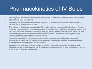 Pharmacokinetics of IV Bolus
• The PK profile depends on three factors; the volume of distribution, the clearance and the dose
administered (and absorbed?).
• Increasing the dose increases the initial plasma concentration but does not affect the rate of
decline; this is independent of dose.
• The volume of distribution can affect the PK profile, as it is a measure of the tendency of a drug to
distribute into tissues and thus leave the plasma. Having a high volume of distribution means that
the drug distributes widely into tissues or is highly protein bound, meaning that it has a low free
concentration in the plasma after administration of a dose. This means that drugs with high
volumes of distribution will have a longer half life.
• Large volumes of distribution are associated with drugs that have a high logP/degree of
lipophilicity, as these are not preferred in the plasma for energetic reasons and either bind to
plasma proteins or are pushed out into tissues.
• Increasing the clearance of drugs results in a faster rate of drug removal from plasma and
therefore leading to a shorter half life. Total clearance is the amount of drug excreted unchanged
in the urine, plus active metabolites.
 