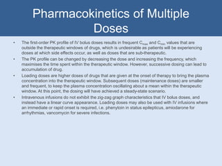 Pharmacokinetics of Multiple
Doses
• The first-order PK profile of IV bolus doses results in frequent Cmax and Cmin values that are
outside the therapeutic windows of drugs, which is undesirable as patients will be experiencing
doses at which side effects occur, as well as doses that are sub-therapeutic.
• The PK profile can be changed by decreasing the dose and increasing the frequency, which
maximises the time spent within the therapeutic window. However, successive dosing can lead to
accumulation of drug.
• Loading doses are higher doses of drugs that are given at the onset of therapy to bring the plasma
concentration into the therapeutic window. Subsequent doses (maintenance doses) are smaller
and frequent, to keep the plasma concentration oscillating about a mean within the therapeutic
window. At this point, the dosing will have achieved a steady-state scenario.
• Intravenous infusions do not exhibit the zig-zag graph characteristics that IV bolus doses, and
instead have a linear curve appearance. Loading doses may also be used with IV infusions where
an immediate or rapid onset is required, i.e. phenytoin in status epilepticus, amiodarone for
arrhythmias, vancomycin for severe infections.
 