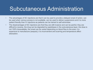 Subcutaneous Administration
• The advantages of SC injections are that it can be used to provide a delayed onset of action, can
be used when venous access is not available, can be used to deliver suspensions and it is more
patient friendly than IV injections as patients can be trained to self administer.
• The disadvantages of SC injections are that they are still invasive and can be painful, they are
difficult to reverse, the drug can be degraded by peptidases in the subcutaneous layer, the dose is
not 100% bioavailable, the onset can be varied depending on blood flow to the area, it is
expensive to manufacture (asepsis), it is inconvenient and scarring and temperature affect
absorption.
 