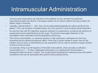 Intramuscular Administration
• Intramuscular preparations are delivered to the skeletal muscle, beneath the epidermis,
subcutaneous layer and dermis. A 20 gauge needle can be used to deliver the drug to either the
deltoid, thigh or buttocks.
• Typically, volumes will be 1 – 3mL, 5mL can be administered gluteally but will be painful for the
patient. 10mL can be given in divided doses, as is the case for a current breast cancer treatment.
• As was the case with SC injections, aqueous solutions or suspensions, as well as oily solutions or
suspensions can be administered via this route. The time to onset again depends on the
formulation of the medication and the lipophilicity of the drug.
• The choice of formulation, i.e. aqueous solution or oily suspension, will depend on the drug
properties and the desired therapeutic effect. If the drug is poorly soluble in water, then an oily
solution may be used, or alternatively an oily suspension can be used to achieve a longer duration
or time to onset of action.
• An example of this is an IM injection of Penicillin G benzathine, which provides an effective
concentration for 7 – 10 days. Haloperidol decanoate is an antipsychotic that provides a
therapeutic effect for about 3 weeks. This is particularly beneficial as it reduces issues with patient
compliance that can be associated with patients taking antipsychotics.
 