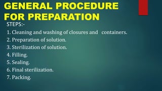 GENERAL PROCEDURE
FOR PREPARATION
STEPS:-
1. Cleaning and washing of closures and containers.
2. Preparation of solution.
3. Sterilization of solution.
4. Filling.
5. Sealing.
6. Final sterilization.
7. Packing.
 