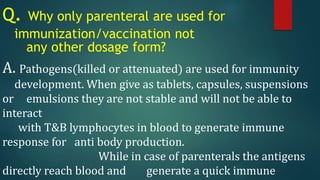 Q. Why only parenteral are used for
immunization/vaccination not
any other dosage form?
A. Pathogens(killed or attenuated) are used for immunity
development. When give as tablets, capsules, suspensions
or emulsions they are not stable and will not be able to
interact
with T&B lymphocytes in blood to generate immune
response for anti body production.
While in case of parenterals the antigens
directly reach blood and generate a quick immune
 