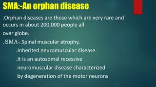 SMA:-An orphan disease
.Orphan diseases are those which are very rare and
occurs in about 200,000 people all
over globe.
.SMA-.Spinal muscular atrophy.
.Inherited neuromuscular disease.
.It is an autosomal recessive
neuromuscular disease characterized
by degeneration of the motor neurons
 