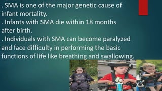 . SMA is one of the major genetic cause of
infant mortality.
. Infants with SMA die within 18 months
after birth.
. Individuals with SMA can become paralyzed
and face difficulty in performing the basic
functions of life like breathing and swallowing.
 