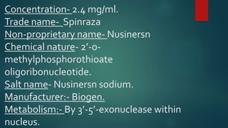 Concentration- 2.4 mg/ml.
Trade name- Spinraza
Non-proprietary name- Nusinersn
Chemical nature- 2’-o-
methylphosphorothioate
oligoribonucleotide.
Salt name- Nusinersn sodium.
Manufacturer:- Biogen.
Metabolism:- By 3’-5’-exonuclease within
nucleus.
 
