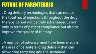 FUTURE OF PARENTERALS
. Drug delivery technologies that can reduce
the total no. of injections throughout the drug
therapy period will be truly advantageous not
only in terms of patient compliance but also to
improve the quality of therapy.
. A number of advancement have been made in
the area of parenteral drug delivery that can
allow drug targeting and the sustained.
 