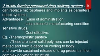 2.In-situ forming parenteral drug delivery system:- It
can replace microspheres and implants as parenteral
depot systems.
Advantages- .Ease of administration
.Less stressful manufacturing condition
sensitive drugs.
.Cost effective.
Eg. -Thermoplastic pastes-
.These are semi-solid polymers can be injected
melted and form a depot on cooling to body
and provide sustained release of drug present in their
 