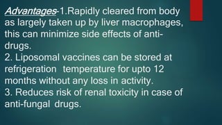 Advantages-1.Rapidly cleared from body
as largely taken up by liver macrophages,
this can minimize side effects of anti-
drugs.
2. Liposomal vaccines can be stored at
refrigeration temperature for upto 12
months without any loss in activity.
3. Reduces risk of renal toxicity in case of
anti-fungal drugs.
 
