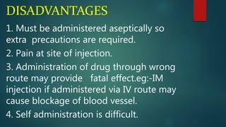 DISADVANTAGES
1. Must be administered aseptically so
extra precautions are required.
2. Pain at site of injection.
3. Administration of drug through wrong
route may provide fatal effect.eg:-IM
injection if administered via IV route may
cause blockage of blood vessel.
4. Self administration is difficult.
 