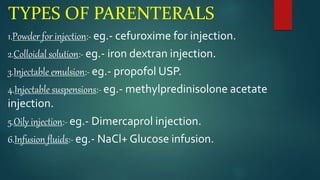 TYPES OF PARENTERALS
1.Powder for injection:- eg.- cefuroxime for injection.
2.Colloidal solution:- eg.- iron dextran injection.
3.Injectable emulsion:- eg.- propofol USP.
4.Injectable suspensions:- eg.- methylpredinisolone acetate
injection.
5.Oily injection:- eg.- Dimercaprol injection.
6.Infusion fluids:- eg.- NaCl+ Glucose infusion.
 