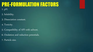 PRE-FORMULATION FACTORS
1. pH.
2. Solubility.
3. Dissociation constant.
4. Tonicity.
5. Compatibility of API with solvent.
6. Oxidation and reduction potentials.
7. Particle size.
 