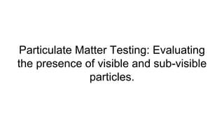 Particulate Matter Testing: Evaluating
the presence of visible and sub-visible
particles.
 