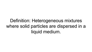 Definition: Heterogeneous mixtures
where solid particles are dispersed in a
liquid medium.
 