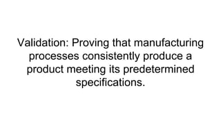 Validation: Proving that manufacturing
processes consistently produce a
product meeting its predetermined
specifications.
 