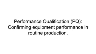 Performance Qualification (PQ):
Confirming equipment performance in
routine production.
 