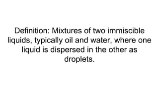 Definition: Mixtures of two immiscible
liquids, typically oil and water, where one
liquid is dispersed in the other as
droplets.
 