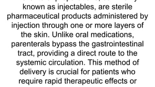 known as injectables, are sterile
pharmaceutical products administered by
injection through one or more layers of
the skin. Unlike oral medications,
parenterals bypass the gastrointestinal
tract, providing a direct route to the
systemic circulation. This method of
delivery is crucial for patients who
require rapid therapeutic effects or
 