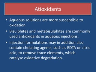 Atioxidants
• Aqueous solutions are more susceptible to
  oxidation
• Bisulphites and metabisulphites are commonly
  used antioxidants in aqueous injections.
• Injection formulations may in addition also
  contain chelating agents, such as EDTA or citric
  acid, to remove trace elements, which
  catalyse oxidative degradation.
 