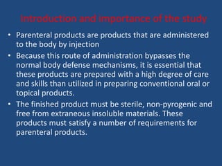 Introduction and importance of the study
• Parenteral products are products that are administered
  to the body by injection
• Because this route of administration bypasses the
  normal body defense mechanisms, it is essential that
  these products are prepared with a high degree of care
  and skills than utilized in preparing conventional oral or
  topical products.
• The finished product must be sterile, non-pyrogenic and
  free from extraneous insoluble materials. These
  products must satisfy a number of requirements for
  parenteral products.
 