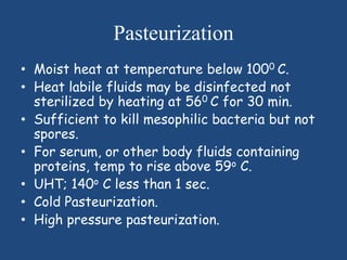 Pasteurization
• Moist heat at temperature below 1000 C.
• Heat labile fluids may be disinfected not
  sterilized by heating at 560 C for 30 min.
• Sufficient to kill mesophilic bacteria but not
  spores.
• For serum, or other body fluids containing
  proteins, temp to rise above 59o C.
• UHT; 140o C less than 1 sec.
• Cold Pasteurization.
• High pressure pasteurization.
 