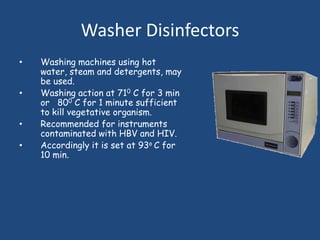Washer Disinfectors
•   Washing machines using hot
    water, steam and detergents, may
    be used.
•   Washing action at 710 C for 3 min
    or 800 C for 1 minute sufficient
    to kill vegetative organism.
•   Recommended for instruments
    contaminated with HBV and HIV.
•   Accordingly it is set at 93o C for
    10 min.
 