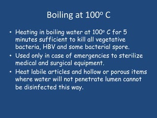 Boiling at 100o C
• Heating in boiling water at 100o C for 5
  minutes sufficient to kill all vegetative
  bacteria, HBV and some bacterial spore.
• Used only in case of emergencies to sterilize
  medical and surgical equipment.
• Heat labile articles and hollow or porous items
  where water will not penetrate lumen cannot
  be disinfected this way.
 