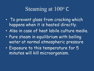 Steaming at 100o C
• To prevent glass from cracking which
  happens when it is heated directly.
• Also in case of heat labile culture media.
• Pure steam in equilibrium with boiling
  water at normal atmospheric pressure
• Exposure to this temperature for 5
  minutes will kill microorganism.
 